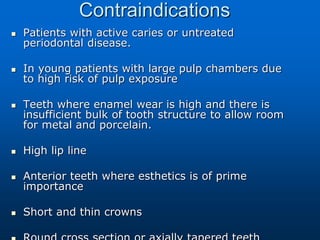 Contraindications
 Patients with active caries or untreated
periodontal disease.
 In young patients with large pulp chambers due
to high risk of pulp exposure
 Teeth where enamel wear is high and there is
insufficient bulk of tooth structure to allow room
for metal and porcelain.
 High lip line
 Anterior teeth where esthetics is of prime
importance
 Short and thin crowns
 