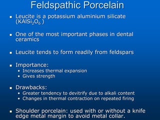 Feldspathic Porcelain
 Leucite is a potassium aluminium silicate
(KAlSi2O6 )
 One of the most important phases in dental
ceramics
 Leucite tends to form readily from feldspars
 Importance:
• Increases thermal expansion
• Gives strength
 Drawbacks:
• Greater tendency to devitrify due to alkali content
• Changes in thermal contraction on repeated firing
 Shoulder porcelain: used with or without a knife
edge metal margin to avoid metal collar.
 