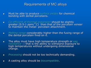 Requirements of MC alloys
 Must be able to produce surface oxides for chemical
bonding with dental porcelains.
 Co-efficient of thermal expansion should be slightly
greater (0.5-1 ppm/˚C) than that of the porcelain veneer
to maintain the metal- porcelain attachment.
 Melting range considerably higher than the fusing range of
the dental porcelain fired on it.
 The alloy must have high temperature strength or sag
resistance → that is the ability to withstand exposure to
high temperatures without undergoing dimensional
change.
 Processing should not be too technically demanding.
 A casting alloy should be biocompatible.
 