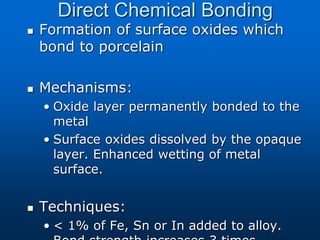 Direct Chemical Bonding
 Formation of surface oxides which
bond to porcelain
 Mechanisms:
• Oxide layer permanently bonded to the
metal
• Surface oxides dissolved by the opaque
layer. Enhanced wetting of metal
surface.
 Techniques:
• < 1% of Fe, Sn or In added to alloy.
 