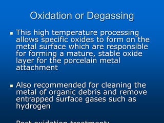 Oxidation or Degassing
 This high temperature processing
allows specific oxides to form on the
metal surface which are responsible
for forming a mature, stable oxide
layer for the porcelain metal
attachment
 Also recommended for cleaning the
metal of organic debris and remove
entrapped surface gases such as
hydrogen
 