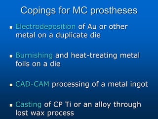 Copings for MC prostheses
 Electrodeposition of Au or other
metal on a duplicate die
 Burnishing and heat-treating metal
foils on a die
 CAD-CAM processing of a metal ingot
 Casting of CP Ti or an alloy through
lost wax process
 