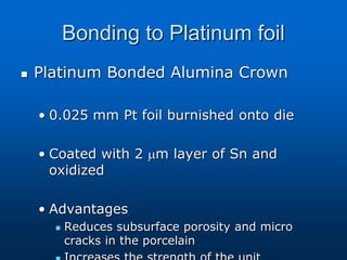 Bonding to Platinum foil
 Platinum Bonded Alumina Crown
• 0.025 mm Pt foil burnished onto die
• Coated with 2 m layer of Sn and
oxidized
• Advantages
 Reduces subsurface porosity and micro
cracks in the porcelain
 