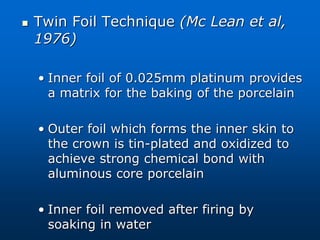  Twin Foil Technique (Mc Lean et al,
1976)
• Inner foil of 0.025mm platinum provides
a matrix for the baking of the porcelain
• Outer foil which forms the inner skin to
the crown is tin-plated and oxidized to
achieve strong chemical bond with
aluminous core porcelain
• Inner foil removed after firing by
soaking in water
 