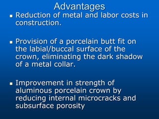 Advantages
 Reduction of metal and labor costs in
construction.
 Provision of a porcelain butt fit on
the labial/buccal surface of the
crown, eliminating the dark shadow
of a metal collar.
 Improvement in strength of
aluminous porcelain crown by
reducing internal microcracks and
subsurface porosity
 