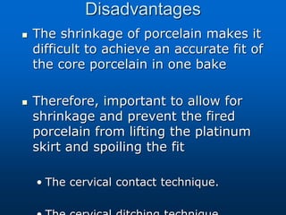 Disadvantages
 The shrinkage of porcelain makes it
difficult to achieve an accurate fit of
the core porcelain in one bake
 Therefore, important to allow for
shrinkage and prevent the fired
porcelain from lifting the platinum
skirt and spoiling the fit
• The cervical contact technique.
 