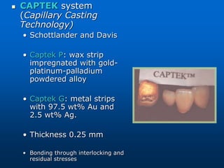  CAPTEK system
(Capillary Casting
Technology)
• Schottlander and Davis
• Captek P: wax strip
impregnated with gold-
platinum-palladium
powdered alloy
• Captek G: metal strips
with 97.5 wt% Au and
2.5 wt% Ag.
• Thickness 0.25 mm
• Bonding through interlocking and
residual stresses
 