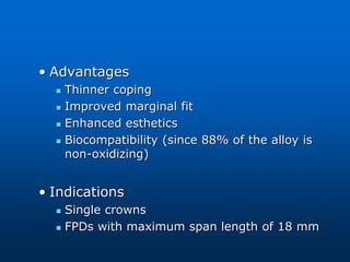 • Advantages
 Thinner coping
 Improved marginal fit
 Enhanced esthetics
 Biocompatibility (since 88% of the alloy is
non-oxidizing)
• Indications
 Single crowns
 FPDs with maximum span length of 18 mm
 