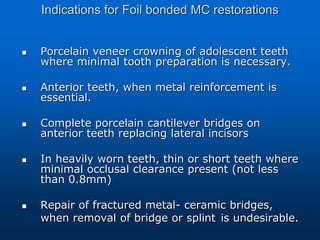 Indications for Foil bonded MC restorations
 Porcelain veneer crowning of adolescent teeth
where minimal tooth preparation is necessary.
 Anterior teeth, when metal reinforcement is
essential.
 Complete porcelain cantilever bridges on
anterior teeth replacing lateral incisors
 In heavily worn teeth, thin or short teeth where
minimal occlusal clearance present (not less
than 0.8mm)
 Repair of fractured metal- ceramic bridges,
when removal of bridge or splint is undesirable.
 