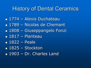 History of Dental Ceramics
 1774 – Alexis Duchateau
 1789 – Nicolas de Chemant
 1808 – Giuseppangelo Fonzi
 1817 – Planteau
 1822 – Peale
 1825 – Stockton
 1903 – Dr. Charles Land
 