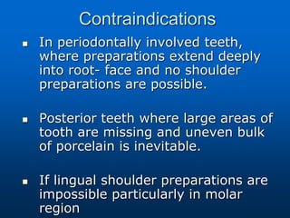 Contraindications
 In periodontally involved teeth,
where preparations extend deeply
into root- face and no shoulder
preparations are possible.
 Posterior teeth where large areas of
tooth are missing and uneven bulk
of porcelain is inevitable.
 If lingual shoulder preparations are
impossible particularly in molar
region
 