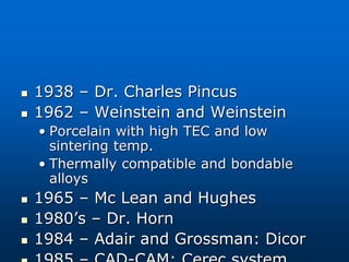  1938 – Dr. Charles Pincus
 1962 – Weinstein and Weinstein
• Porcelain with high TEC and low
sintering temp.
• Thermally compatible and bondable
alloys
 1965 – Mc Lean and Hughes
 1980’s – Dr. Horn
 1984 – Adair and Grossman: Dicor
 