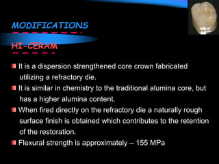 MODIFICATIONS
HI-CERAM
It is a dispersion strengthened core crown fabricated
utilizing a refractory die.
It is similar in chemistry to the traditional alumina core, but
has a higher alumina content.
When fired directly on the refractory die a naturally rough
surface finish is obtained which contributes to the retention
of the restoration.
Flexural strength is approximately – 155 MPa
 