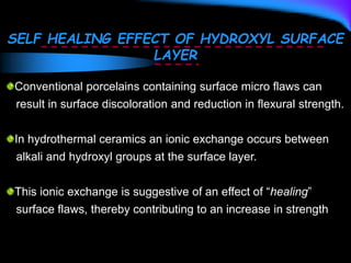 SELF HEALING EFFECT OF HYDROXYL SURFACE
LAYER
Conventional porcelains containing surface micro flaws can
result in surface discoloration and reduction in flexural strength.
In hydrothermal ceramics an ionic exchange occurs between
alkali and hydroxyl groups at the surface layer.
This ionic exchange is suggestive of an effect of “healing”
surface flaws, thereby contributing to an increase in strength
 