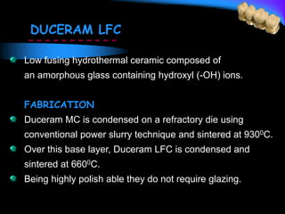 DUCERAM LFC
Low fusing hydrothermal ceramic composed of
an amorphous glass containing hydroxyl (-OH) ions.
FABRICATION
Duceram MC is condensed on a refractory die using
conventional power slurry technique and sintered at 9300C.
Over this base layer, Duceram LFC is condensed and
sintered at 6600C.
Being highly polish able they do not require glazing.
 