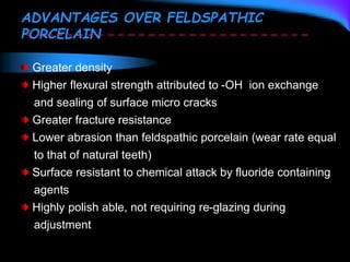 ADVANTAGES OVER FELDSPATHIC
PORCELAIN
Greater density
Higher flexural strength attributed to -OH ion exchange
and sealing of surface micro cracks
Greater fracture resistance
Lower abrasion than feldspathic porcelain (wear rate equal
to that of natural teeth)
Surface resistant to chemical attack by fluoride containing
agents
Highly polish able, not requiring re-glazing during
adjustment
 