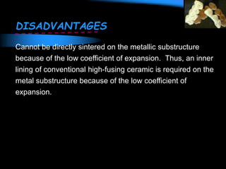 DISADVANTAGES
Cannot be directly sintered on the metallic substructure
because of the low coefficient of expansion. Thus, an inner
lining of conventional high-fusing ceramic is required on the
metal substructure because of the low coefficient of
expansion.
 