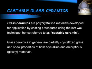 CASTABLE GLASS CERAMICS
Glass-ceramics are polycrystalline materials developed
for application by casting procedures using the lost wax
technique, hence referred to as “castable ceramic”.
Glass ceramics in general are partially crystallized glass
and show properties of both crystalline and amorphous
(glassy) materials.
 