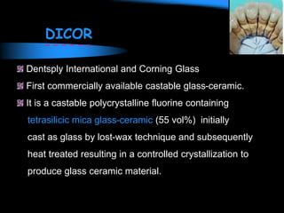 DICOR
Dentsply International and Corning Glass
First commercially available castable glass-ceramic.
It is a castable polycrystalline fluorine containing
tetrasilicic mica glass-ceramic (55 vol%) initially
cast as glass by lost-wax technique and subsequently
heat treated resulting in a controlled crystallization to
produce glass ceramic material.
 