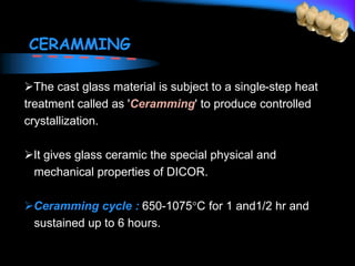 CERAMMING
The cast glass material is subject to a single-step heat
treatment called as 'Ceramming' to produce controlled
crystallization.
It gives glass ceramic the special physical and
mechanical properties of DICOR.
Ceramming cycle : 650-1075C for 1 and1/2 hr and
sustained up to 6 hours.
 