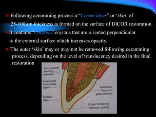 Following ceramming process a “Ceram layer” or ‘skin’ of
25-100m thickness is formed on the surface of DICOR restoration.
It contains ‘whiskers’ crystals that are oriented perpendicular
to the external surface which increases opacity.
The outer ‘skin’ may or may not be removed following ceramming
process, depending on the level of translucency desired in the final
restoration
 
