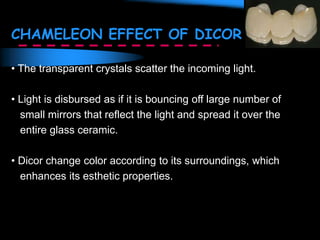 CHAMELEON EFFECT OF DICOR
• The transparent crystals scatter the incoming light.
• Light is disbursed as if it is bouncing off large number of
small mirrors that reflect the light and spread it over the
entire glass ceramic.
• Dicor change color according to its surroundings, which
enhances its esthetic properties.
 