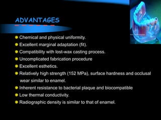 ADVANTAGES
Chemical and physical uniformity.
Excellent marginal adaptation (fit).
Compatibility with lost-wax casting process.
Uncomplicated fabrication procedure
Excellent esthetics.
Relatively high strength (152 MPa), surface hardness and occlusal
wear similar to enamel.
Inherent resistance to bacterial plaque and biocompatible
Low thermal conductivity.
Radiographic density is similar to that of enamel.
 