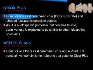 DICOR PLUS
Consists of a cast cerammed core (Dicor substrate) and
shaded feldspathic porcelain veneer.
As, it is a feldspathic porcelain that contains leucite,
abrasiveness is expected to be similar to other feldspathic
porcelains
WILLIS GLASS
Consists of a Dicor cast cerammed core and a Vitadur-N
porcelain veneer similar in nature to that used for Dicor Plus
 