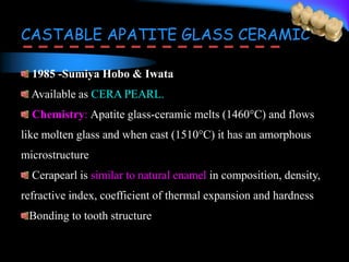 CASTABLE APATITE GLASS CERAMIC
1985 -Sumiya Hobo & Iwata
Available as CERA PEARL.
Chemistry: Apatite glass-ceramic melts (1460°C) and flows
like molten glass and when cast (1510°C) it has an amorphous
microstructure
Cerapearl is similar to natural enamel in composition, density,
refractive index, coefficient of thermal expansion and hardness
Bonding to tooth structure
 
