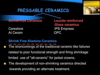 PRESSABLE CERAMICS
Shrink-free Ceramics Leucite reinforced
Glass ceramics
Cerestore IPS Empress
AI Ceram OPC
Shrink Free Alumina Ceramics
The shortcomings of the traditional ceramic like failures
related to poor functional strength and firing shrinkage
limited use of "all-ceramic” for jacket crowns.
The development of non-shrinking ceramics directed
towards providing an alternate treatment.
 