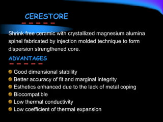 CERESTORE
Shrink free ceramic with crystallized magnesium alumina
spinel fabricated by injection molded technique to form
dispersion strengthened core.
ADVANTAGES
Good dimensional stability
Better accuracy of fit and marginal integrity
Esthetics enhanced due to the lack of metal coping
Biocompatible
Low thermal conductivity
Low coefficient of thermal expansion
 