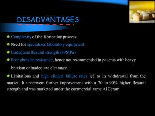 Complexity of the fabrication process.
Need for specialized laboratory equipment
Inadequate flexural strength (89MPa)
Poor abrasion resistance, hence not recommended in patients with heavy
bruxism or inadequate clearance.
Limitations and high clinical failure rates led to its withdrawal from the
market. It underwent further improvement with a 70 to 90% higher flexural
strength and was marketed under the commercial name Al Ceram
DISADVANTAGES
 