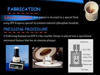 PRESSING PROCEDURE
Following burnout (at 850°C) the crucible former is placed into a specialized
automated furnace that has an alumina plunger.
Lost-wax technique: wax pattern is invested in a special flask
using IPS Empress special investment material (phosphate bonded).
FABRICATION
 
