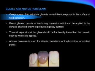 GLAZES AND ADD-ON PORCELAIN
• One purpose of an industrial glaze is to seal the open pores in the surface of
fired porcelain.
• Dental glazes consists of low fusing porcelains which can be applied to the
surface of a fired crown to produce a glossy surface.
• Thermal expansion of the glaze should be fractionally lower than the ceramic
body to which it is applied.
• Add-on porcelain is used for simple corrections of tooth contour or contact
points
 