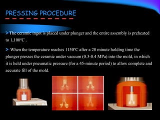 PRESSING PROCEDURE
The ceramic ingot is placed under plunger and the entire assembly is preheated
to 1,100ºC .
When the temperature reaches 1150ºC after a 20 minute holding time the
plunger presses the ceramic under vacuum (0.3-0.4 MPa) into the mold, in which
it is held under pneumatic pressure (for a 45-minute period) to allow complete and
accurate fill of the mold.
 
