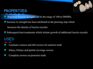 PROPERTIES
Reported flexural strengths are in the range of 160 to I80MPa.
Increase in strength has been attributed to the pressing step which
increases the density of leucite crystals.
Subsequent heat treatments which initiate growth of additional leucite crystals.
USES
Laminate veneers and full crowns for anterior teeth
Inlays, Onlays and partial coverage crowns
Complete crowns on posterior teeth.
 