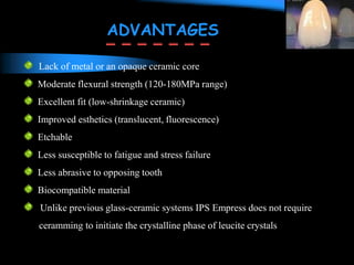 Lack of metal or an opaque ceramic core
Moderate flexural strength (120-180MPa range)
Excellent fit (low-shrinkage ceramic)
Improved esthetics (translucent, fluorescence)
Etchable
Less susceptible to fatigue and stress failure
Less abrasive to opposing tooth
Biocompatible material
Unlike previous glass-ceramic systems IPS Empress does not require
ceramming to initiate the crystalline phase of leucite crystals
ADVANTAGES
 