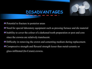 Potential to fracture in posterior areas
Need for special laboratory equipment such as pressing furnace and die material
Inability to cover the colour of a darkened tooth preparation or post and core
since the crowns are relatively translucent.
Difficulty in removing the crown and cementing medium during replacement.
Compressive strength and flexural strength lesser than metal-ceramic or
glass-infiltrated (In-Ceram) crowns.
DISADVANTAGES
 