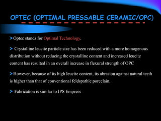 OPTEC (OPTIMAL PRESSABLE CERAMIC/OPC)
Optec stands for Optimal Technology.
Crystalline leucite particle size has been reduced with a more homogenous
distribution without reducing the crystalline content and increased leucite
content has resulted in an overall increase in flexural strength of OPC
However, because of its high leucite content, its abrasion against natural teeth
is higher than that of conventional feldspathic porcelain.
Fabrication is similar to IPS Empress
 