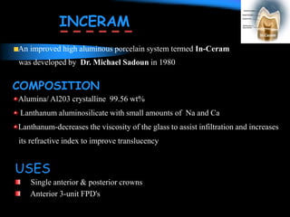 An improved high aluminous porcelain system termed In-Ceram
was developed by Dr. Michael Sadoun in 1980
COMPOSITION
Alumina/ Al203 crystalline 99.56 wt%
Lanthanum aluminosilicate with small amounts of Na and Ca
Lanthanum-decreases the viscosity of the glass to assist infiltration and increases
its refractive index to improve translucency
INCERAM
USES
Single anterior & posterior crowns
Anterior 3-unit FPD's
 