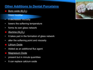 Other Additions to Dental Porcelains
Boric oxide (B2O3)
Glass modifier
• It decreases viscosity
• lowers the softening temperature
• forms its own glass network
Alumina (Al2O3)
• It takes part in the formation of glass network
• alter the softening point and viscosity
Lithium Oxide
• Added as an additional flux agent
Magnesium Oxide
• present but in minute quantities
• It can replace calcium oxide
 