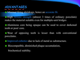 ADVANTAGES
Minimal firing shrinkage, hence an accurate fit.
High flexure strength (almost 3 times of ordinary porcelain)
makes the material suitable even for multiple-unit bridges
Aluminous core being opaque can be used to cover darkened
teeth or post/ core.
Wear of opposing teeth is lesser than with conventional
porcelains.
Improved esthetics due to lack of metal as substructure.
Biocompatible, diminished plaque accumulation,
biochemical stability.
 