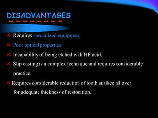 DISADVANTAGES
Requires specialized equipment
Poor optical properties.
Incapability of being etched with HF acid.
Slip casting is a complex technique and requires considerable
practice.
Requires considerable reduction of tooth surface all over
for adequate thickness of restoration.
 