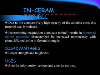 Due to the comparatively high opacity of the alumina core, this
material was introduced.
Incorporating magnesium aluminate (spinel) results in improved
optical properties characterized by increased translucency with
about 25% reduction in flexural strength.
IN-CERAM
SPINELL
DISADVANTAGES
Lower strength and toughness.
USES
Anterior inlay, onlay ,veneers and anterior crowns.
 
