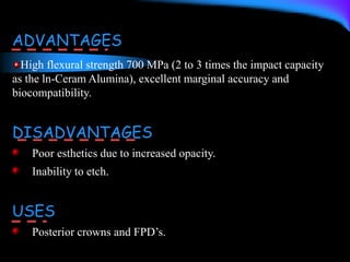 ADVANTAGES
High flexural strength 700 MPa (2 to 3 times the impact capacity
as the ln-Ceram Alumina), excellent marginal accuracy and
biocompatibility.
DISADVANTAGES
Poor esthetics due to increased opacity.
Inability to etch.
USES
Posterior crowns and FPD’s.
 