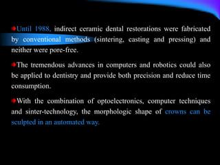 Until 1988, indirect ceramic dental restorations were fabricated
by conventional methods (sintering, casting and pressing) and
neither were pore-free.
The tremendous advances in computers and robotics could also
be applied to dentistry and provide both precision and reduce time
consumption.
With the combination of optoelectronics, computer techniques
and sinter-technology, the morphologic shape of crowns can be
sculpted in an automated way.
 