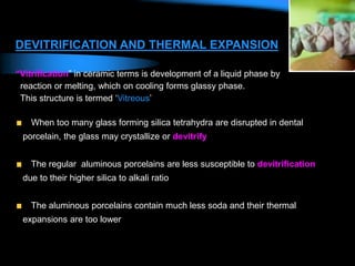 DEVITRIFICATION AND THERMAL EXPANSION
“Vitrification” in ceramic terms is development of a liquid phase by
reaction or melting, which on cooling forms glassy phase.
This structure is termed ‘Vitreous’
When too many glass forming silica tetrahydra are disrupted in dental
porcelain, the glass may crystallize or devitrify
The regular aluminous porcelains are less susceptible to devitrification
due to their higher silica to alkali ratio
The aluminous porcelains contain much less soda and their thermal
expansions are too lower
 