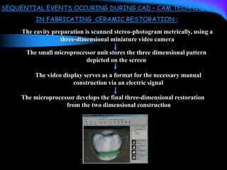 SEQUENTIAL EVENTS OCCURING DURING CAD – CAM TECHNIQUE
IN FABRICATING CERAMIC RESTORATION :
The cavity preparation is scanned stereo-photogram metrically, using a
three-dimensional miniature video camera
The small microprocessor unit stores the three dimensional pattern
depicted on the screen
The video display serves as a format for the necessary manual
construction via an electric signal
The microprocessor develops the final three-dimensional restoration
from the two dimensional construction
 