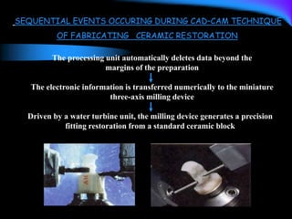 SEQUENTIAL EVENTS OCCURING DURING CAD–CAM TECHNIQUE
OF FABRICATING CERAMIC RESTORATION
The processing unit automatically deletes data beyond the
margins of the preparation
The electronic information is transferred numerically to the miniature
three-axis milling device
Driven by a water turbine unit, the milling device generates a precision
fitting restoration from a standard ceramic block
 
