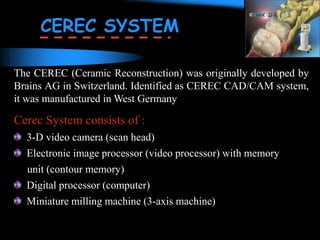 The CEREC (Ceramic Reconstruction) was originally developed by
Brains AG in Switzerland. Identified as CEREC CAD/CAM system,
it was manufactured in West Germany
Cerec System consists of :
3-D video camera (scan head)
Electronic image processor (video processor) with memory
unit (contour memory)
Digital processor (computer)
Miniature milling machine (3-axis machine)
CEREC SYSTEM
 